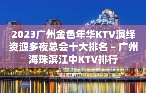 2023广州金色年华KTV演绎资源多夜总会十大排名 – 广州海珠滨江中KTV排行