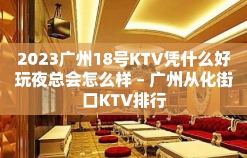 2023广州18号KTV凭什么好玩夜总会怎么样 – 广州从化街口KTV排行