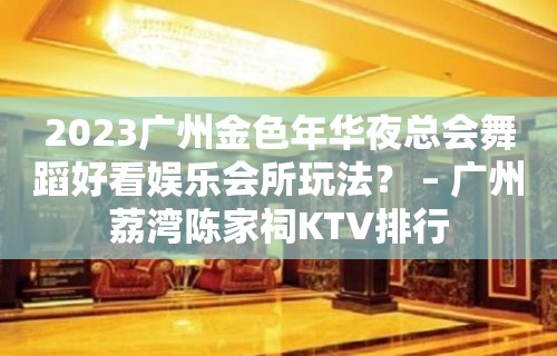 2023广州金色年华夜总会舞蹈好看娱乐会所玩法？ – 广州荔湾陈家祠KTV排行