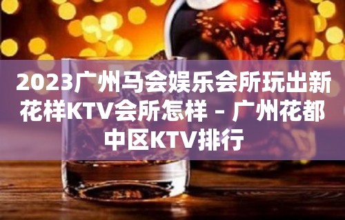 2023广州马会娱乐会所玩出新花样KTV会所怎样 – 广州花都中区KTV排行