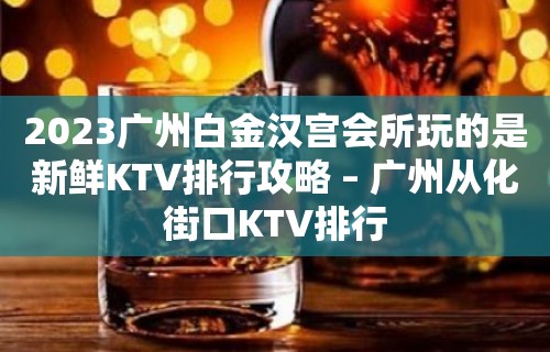 2023广州白金汉宫会所玩的是新鲜KTV排行攻略 – 广州从化街口KTV排行