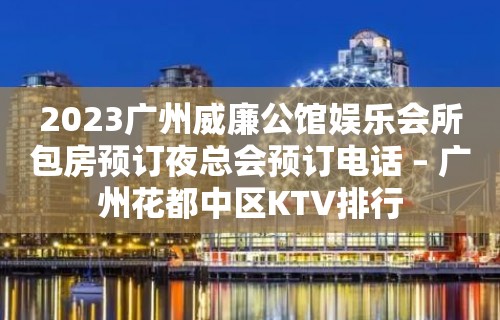 2023广州威廉公馆娱乐会所包房预订夜总会预订电话 – 广州花都中区KTV排行