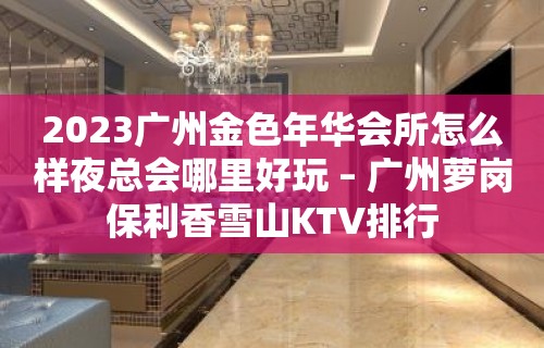 2023广州金色年华会所怎么样夜总会哪里好玩 – 广州萝岗保利香雪山KTV排行