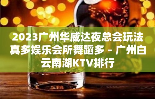 2023广州华威达夜总会玩法真多娱乐会所舞蹈多 – 广州白云南湖KTV排行