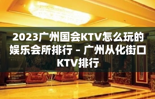 2023广州国会KTV怎么玩的娱乐会所排行 – 广州从化街口KTV排行