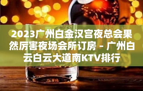 2023广州白金汉宫夜总会果然厉害夜场会所订房 – 广州白云白云大道南KTV排行