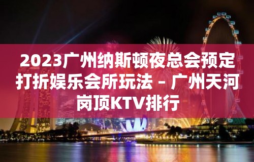 2023广州纳斯顿夜总会预定打折娱乐会所玩法 – 广州天河岗顶KTV排行