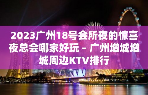 2023广州18号会所夜的惊喜夜总会哪家好玩 – 广州增城增城周边KTV排行