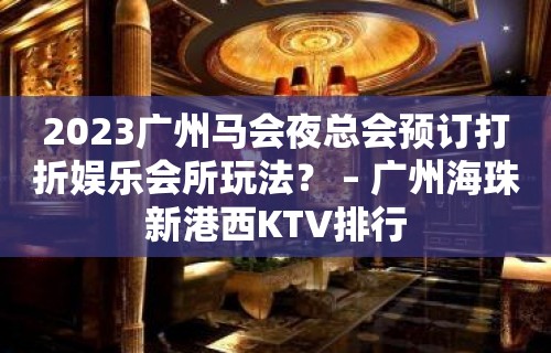 2023广州马会夜总会预订打折娱乐会所玩法？ – 广州海珠新港西KTV排行