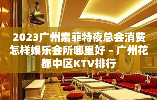 2023广州索菲特夜总会消费怎样娱乐会所哪里好 – 广州花都中区KTV排行