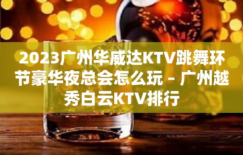 2023广州华威达KTV跳舞环节豪华夜总会怎么玩 – 广州越秀白云KTV排行