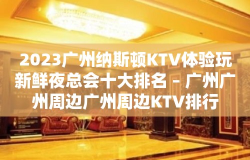 2023广州纳斯顿KTV体验玩新鲜夜总会十大排名 – 广州广州周边广州周边KTV排行