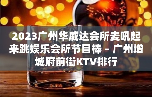 2023广州华威达会所麦吼起来跳娱乐会所节目棒 – 广州增城府前街KTV排行