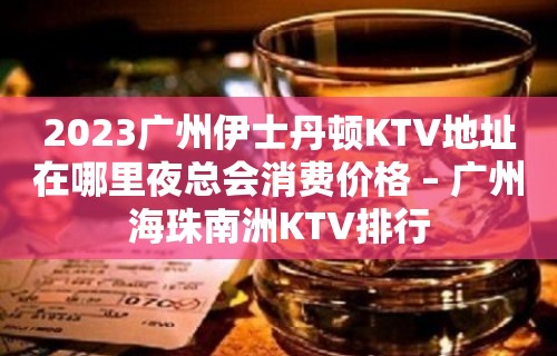 2023广州伊士丹顿KTV地址在哪里夜总会消费价格 – 广州海珠南洲KTV排行