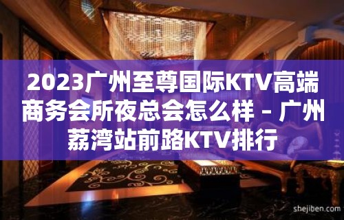 2023广州至尊国际KTV高端商务会所夜总会怎么样 – 广州荔湾站前路KTV排行