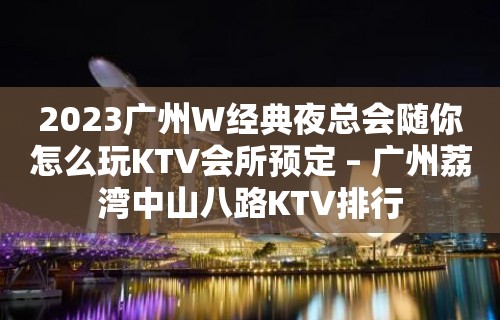 2023广州W经典夜总会随你怎么玩KTV会所预定 – 广州荔湾中山八路KTV排行