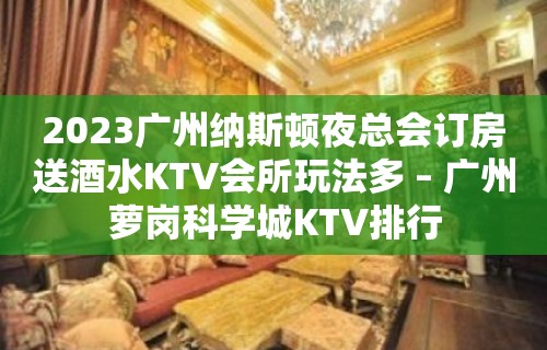 2023广州纳斯顿夜总会订房送酒水KTV会所玩法多 – 广州萝岗科学城KTV排行