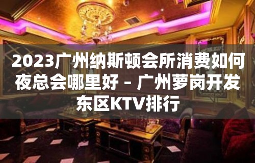 2023广州纳斯顿会所消费如何夜总会哪里好 – 广州萝岗开发东区KTV排行