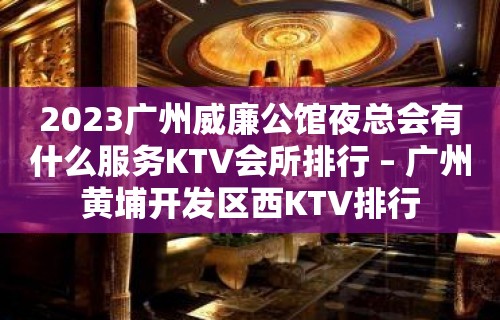 2023广州威廉公馆夜总会有什么服务KTV会所排行 – 广州黄埔开发区西KTV排行