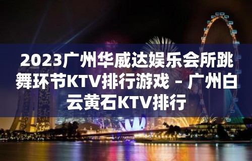 2023广州华威达娱乐会所跳舞环节KTV排行游戏 – 广州白云黄石KTV排行