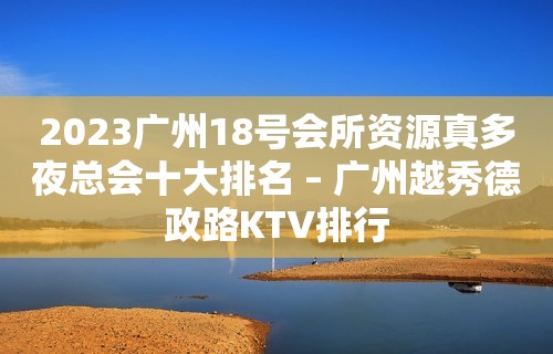 2023广州18号会所资源真多夜总会十大排名 – 广州越秀德政路KTV排行