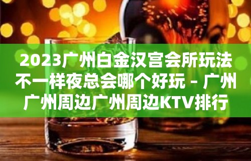 2023广州白金汉宫会所玩法不一样夜总会哪个好玩 – 广州广州周边广州周边KTV排行