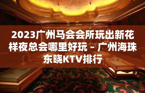 2023广州马会会所玩出新花样夜总会哪里好玩 – 广州海珠东晓KTV排行