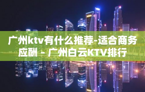 广州ktv有什么推荐-适合商务应酬 – 广州白云KTV排行