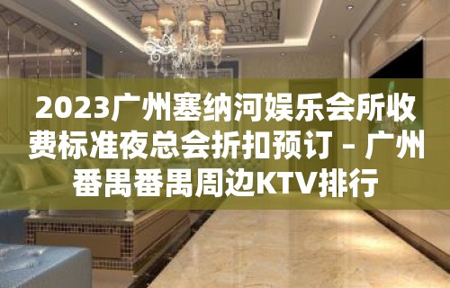 2023广州塞纳河娱乐会所收费标准夜总会折扣预订 – 广州番禺番禺周边KTV排行