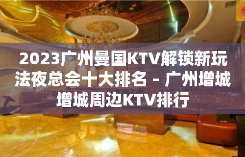 2023广州曼国KTV解锁新玩法夜总会十大排名 – 广州增城增城周边KTV排行