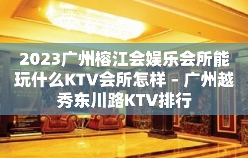 2023广州榕江会娱乐会所能玩什么KTV会所怎样 – 广州越秀东川路KTV排行