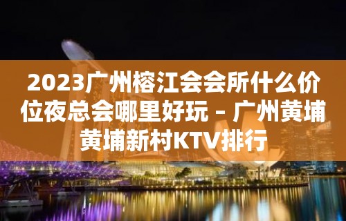 2023广州榕江会会所什么价位夜总会哪里好玩 – 广州黄埔黄埔新村KTV排行