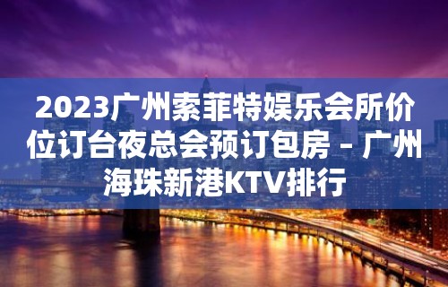 2023广州索菲特娱乐会所价位订台夜总会预订包房 – 广州海珠新港KTV排行