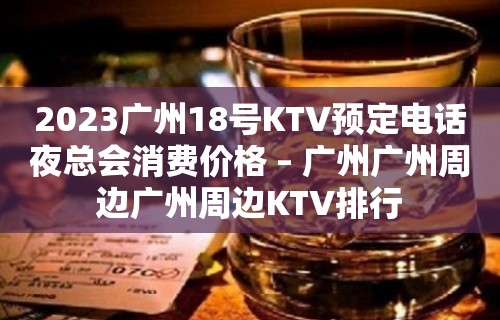 2023广州18号KTV预定电话夜总会消费价格 – 广州广州周边广州周边KTV排行