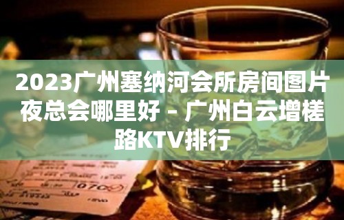 2023广州塞纳河会所房间图片夜总会哪里好 – 广州白云增槎路KTV排行