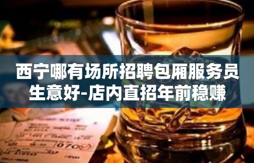 西宁哪有场所招聘包厢服务员生意好-店内直招年前稳赚