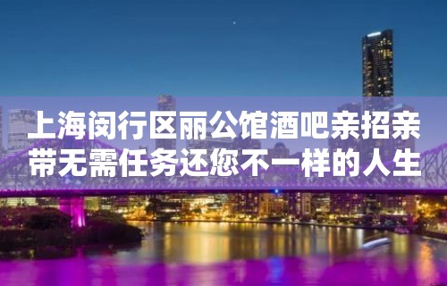 上海闵行区丽公馆酒吧亲招亲带无需任务还您不一样的人生