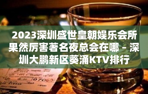 2023深圳盛世皇朝娱乐会所果然厉害著名夜总会在哪 – 深圳大鹏新区葵涌KTV排行