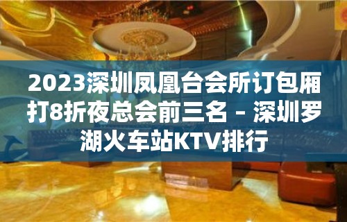 2023深圳凤凰台会所订包厢打8折夜总会前三名 – 深圳罗湖火车站KTV排行