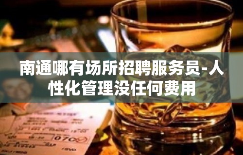 南通哪有场所招聘服务员-人性化管理没任何费用