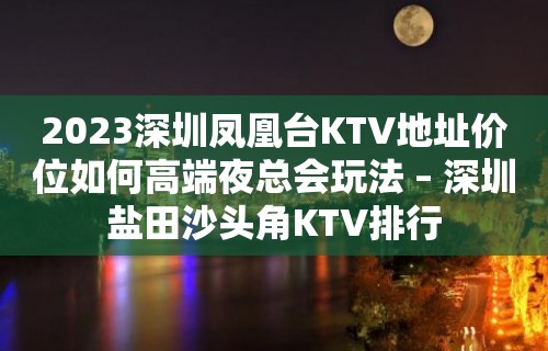 2023深圳凤凰台KTV地址价位如何高端夜总会玩法 – 深圳盐田沙头角KTV排行