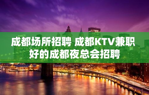 成都场所招聘 成都KTV兼职 好的成都夜总会招聘