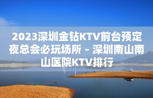 2023深圳金钻KTV前台预定夜总会必玩场所 – 深圳南山南山医院KTV排行