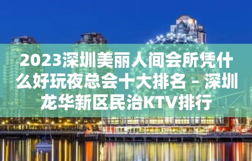 2023深圳美丽人间会所凭什么好玩夜总会十大排名 – 深圳龙华新区民治KTV排行