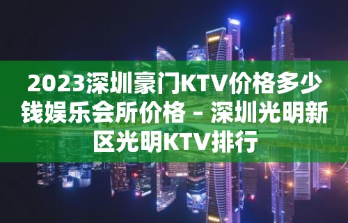 2023深圳豪门KTV价格多少钱娱乐会所价格 – 深圳光明新区光明KTV排行