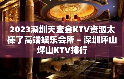 2023深圳天壹会KTV资源太棒了高端娱乐会所 – 深圳坪山坪山KTV排行