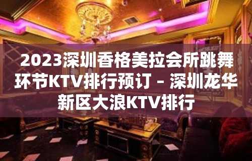 2023深圳香格美拉会所跳舞环节KTV排行预订 – 深圳龙华新区大浪KTV排行