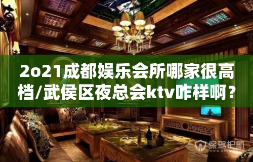 2o21成都娱乐会所哪家很高档/武侯区夜总会ktv咋样啊？