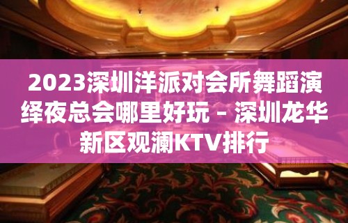 2023深圳洋派对会所舞蹈演绎夜总会哪里好玩 – 深圳龙华新区观澜KTV排行