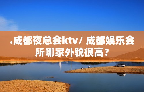 .成都夜总会ktv/ 成都娱乐会所哪家外貌很高？